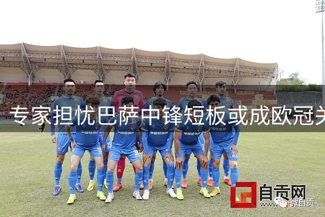 专家担忧巴萨中锋短板或成欧冠关键瓶颈